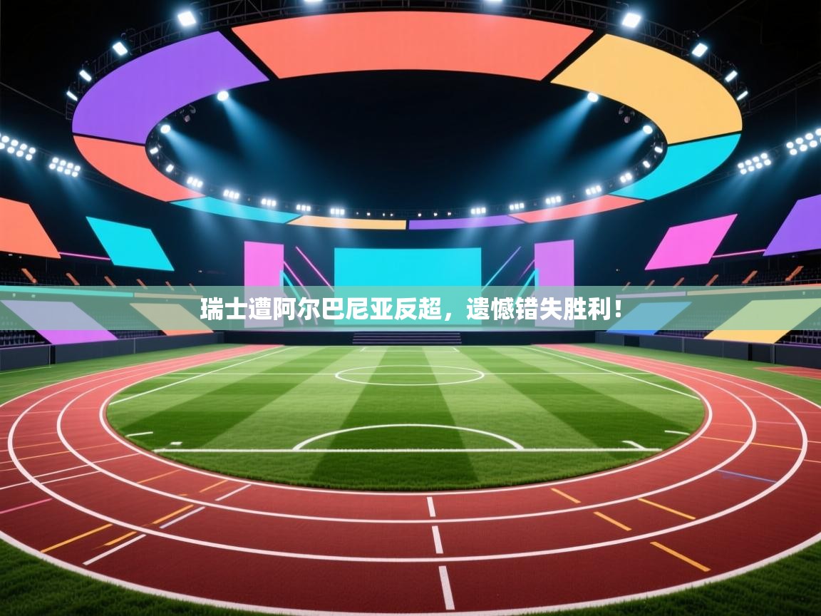 瑞士遭阿尔巴尼亚反超，遗憾错失胜利！  第1张